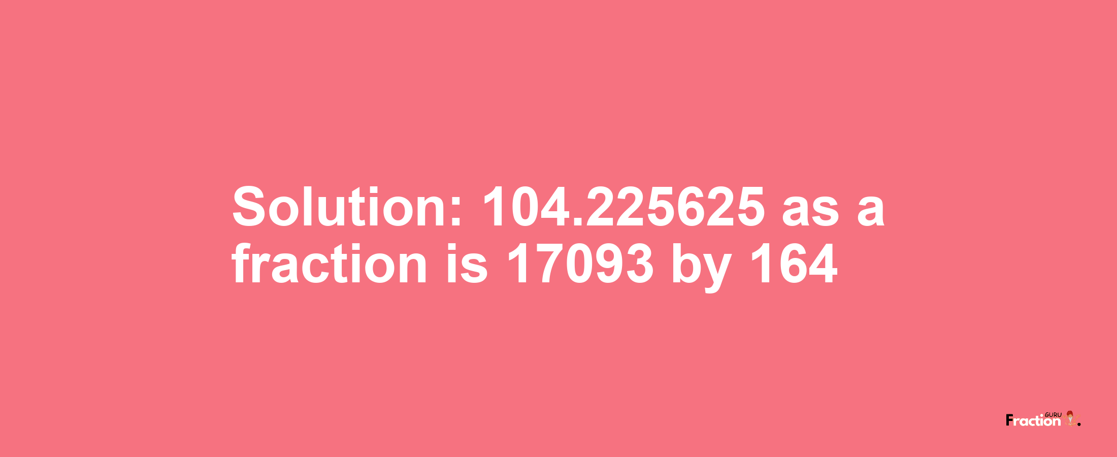 Solution:104.225625 as a fraction is 17093/164
